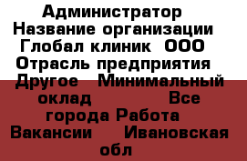 Администратор › Название организации ­ Глобал клиник, ООО › Отрасль предприятия ­ Другое › Минимальный оклад ­ 15 000 - Все города Работа » Вакансии   . Ивановская обл.